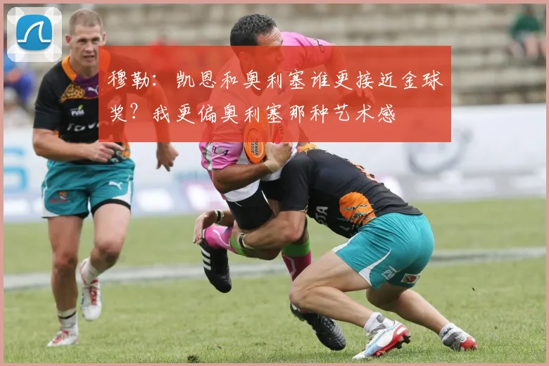 穆勒：凯恩和奥利塞谁更接近金球奖？我更偏奥利塞那种艺术感