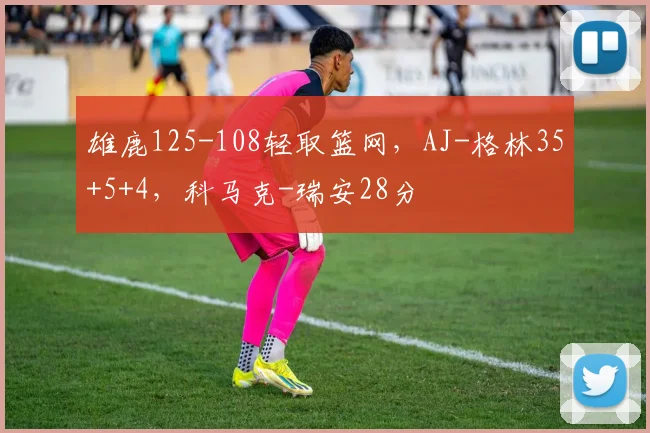 雄鹿125-108轻取篮网，AJ-格林35+5+4，科马克-瑞安28分