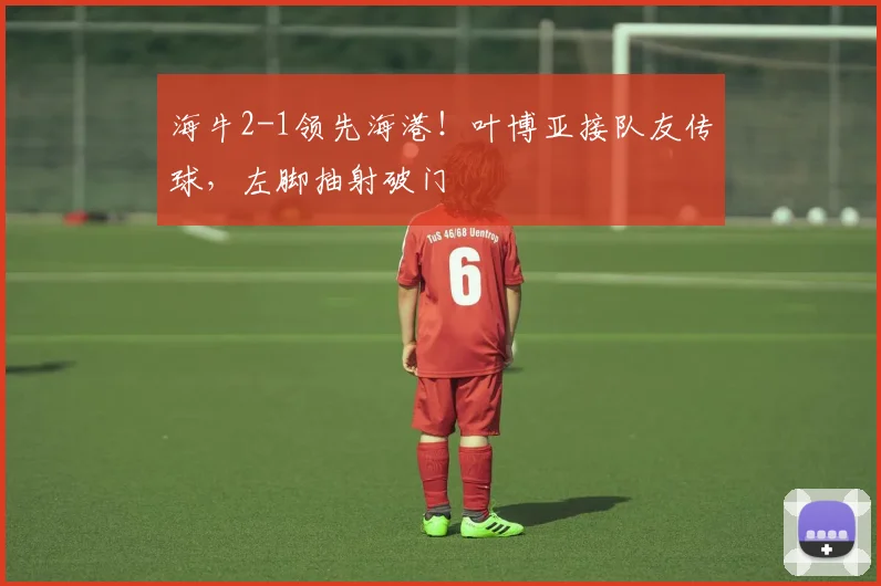 海牛2-1领先海港！叶博亚接队友传球，左脚抽射破门