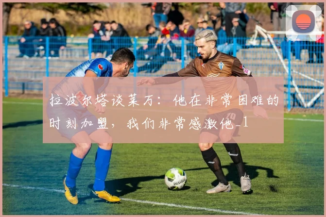 拉波尔塔谈莱万：他在非常困难的时刻加盟，我们非常感激他_1
