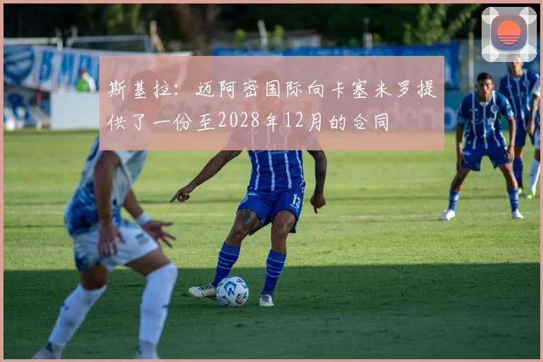 斯基拉：迈阿密国际向卡塞米罗提供了一份至2028年12月的合同