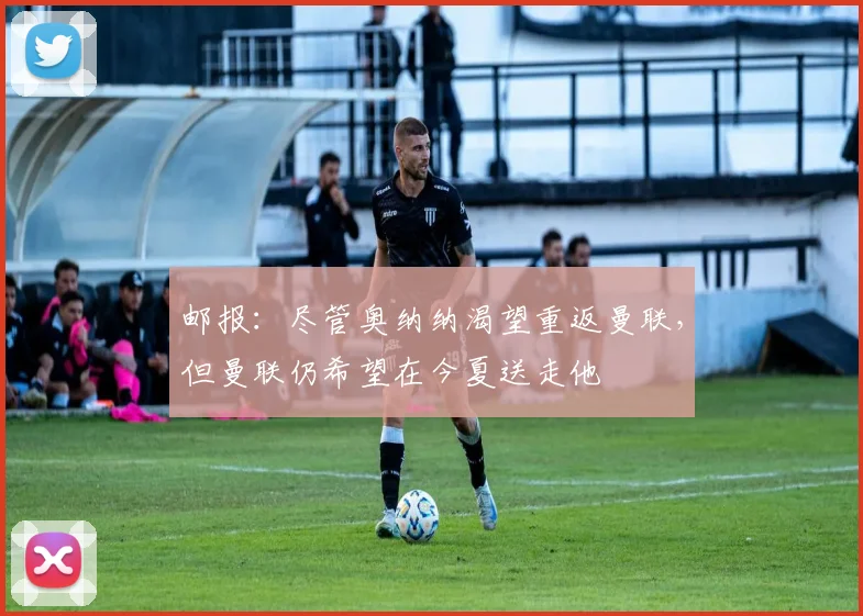邮报：尽管奥纳纳渴望重返曼联，但曼联仍希望在今夏送走他