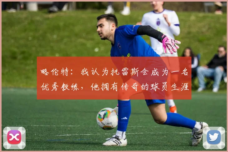 略伦特：我认为托雷斯会成为一名优秀教练，他拥有传奇的球员生涯