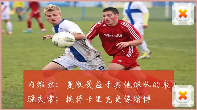 内维尔：曼联受益于其他球队的表现失常；换掉卡里克更像赌博