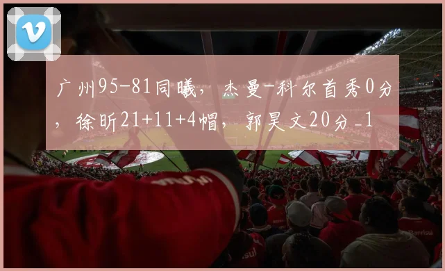 广州95-81同曦，杰曼-科尔首秀0分，徐昕21+11+4帽，郭昊文20分_1